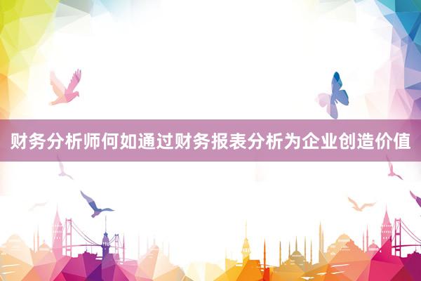 财务分析师何如通过财务报表分析为企业创造价值